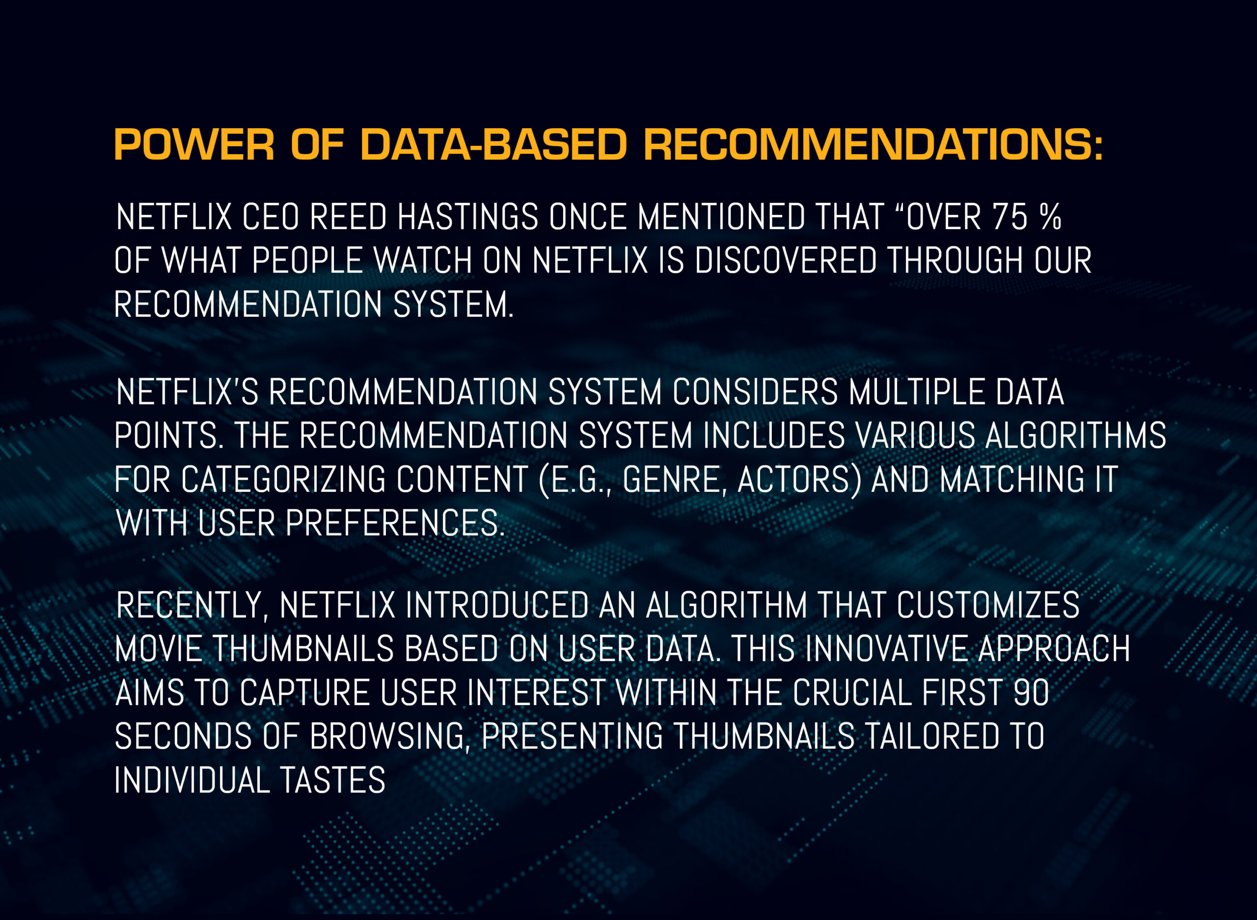 In 2016, Netflix CEO Reed Hastings mentioned that “Over 75% of what people watch on Netflix is discovered through our recommendation system.” Netflix's recommendation system considers multiple data points. The recommendation system includes various algorithms for categorizing content (e.g., genre, actors) and matching it with user preferences. Recently, Netflix introduced an algorithm that customizes movie thumbnails based on user data. This innovative approach aims to capture user interest within the crucial first 90 seconds of browsing, presenting thumbnails tailored to individual tastes